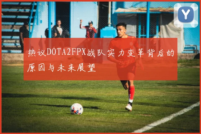 热议DOTA2FPX战队实力变革背后的原因与未来展望