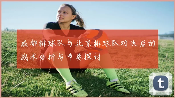 成都排球队与北京排球队对决后的战术分析与节奏探讨