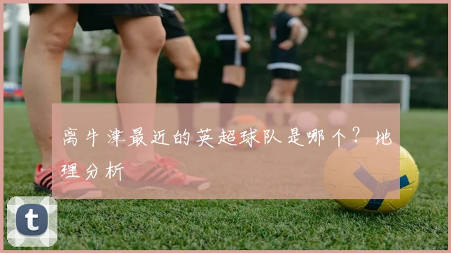 离牛津最近的英超球队是哪个？地理分析